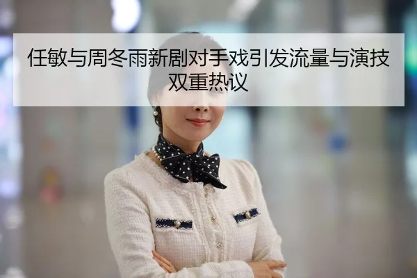 任敏与周冬雨新剧对手戏引发流量与演技双重热议